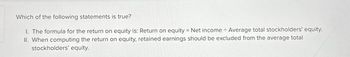 Which of the following statements is true?
I. The formula for the return on equity is: Return on equity = Net income ÷ Average total stockholders' equity.
II. When computing the return on equity, retained earnings should be excluded from the average total
stockholders' equity.