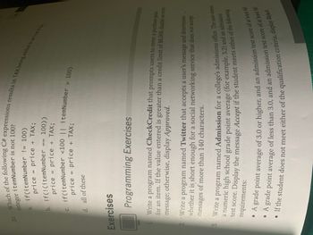 integer itemNumber is not 100?
a. if(itemNumber != 100)
price = price
price + TAX;
b. if(! (itemNumber == 100))
price = price + TAX;
20. Which of the following C# expressions results in TAX being added to price if the
price = price + TAX;
c. if(itemNumber <100 || itemNumber > 100)
d. all of these
Exercises
Programming Exercises
Write a program named CheckCredit that prompts users to enter a purchase price
for an item. If the value entered is greater than a credit limit of $8,000, display an error
message; otherwise, display Approved.
2. Write a program named Twitter that accepts a user's message and determines
whether it is short enough for a social networking service that does not accept
messages of more than 140 characters.
3. Write a program named Admission for a college's admissions office. The user enters
a numeric high school grade point average (for example, 3.2) and an admission
test score. Display the message Accept if the student meets either of the following
requirements:
A grade point average of 3.0 or higher, and an admission test score of at least 60
• A grade point average of less than 3.0, and an admission test score of at least 80
• If the student does not meet either of the qualification criteria, display Reject.