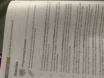5.
CHAPTER 3 Using GUI Objects and the Visual Studio IDE
4.
Exercises
Programming Exercises
where you created solutions using console input and output.
The exercises in this section should look familiar to you. Each is similar to an exercise in Chapter 2,
3.
061
1. Write a GUI program named InchesToCentimetersGUI that allows the user to input
are 2.54 centimeters in an inch.
a measurement in inches, click a Button, and output the value in centimeters. There
a 4 percent increase.
2. Write a GUI program named ProjectedRaisesGUI that allows a user to enter an
employee's salary. Then display, with explanatory text, next year's salary, which reflects
XaguxaTV?
Write a program named MoveEstimatorGUI that prompts a user for the number
of hours for a moving job and the number of miles involved in the move. After the
$150 per hour and $2 per mile.
user clicks a Button, display the moving fee which includes a base rate of $200 plus
griligin
Write a GUI program named Eggs InteractiveGUI that allows a user to input the
number of eggs produced in a month by each of five chickens. Sum the eggs, then display
the total in dozens and eggs. For example, a total of 127 eggs is 10 dozen and 7 eggs.
Write a GUI program named MakeChangeGUI that calculates and displays the
conversion of an entered number of dollars into currency denominations-twenties,
tens, fives, and ones. For example, $113 is 5 twenties, 1 ten, 0 fives, and 3 ones.
Write a GUI program named TestsInteractiveGUI that allows a user to enter scores
for five tests he has taken. Display the average of the test scores to two decimal places.
starting with JANUARY equal to 1. (Recall that an enumeration must
Create an enumeration named Month that holds values for the months of the
year,