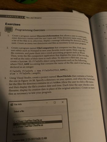 **Chapter 14: Files and Streams**

### Exercises

#### Programming Exercises

1. **DirectoryInformation Program**:  
   Create a program named **DirectoryInformation** that allows users to continuously enter directory names until they type "end." If the directory name exists, display a list of the files in it; otherwise, display a message indicating the directory does not exist. Create as many test directories and files as needed to test your program.

2. **FileComparison Program**:  
   Create a program named **FileComparison** that compares two files. First, use a text editor like Notepad to save your favorite movie quote. Next, copy the file contents and paste them into a word processor like Word. Then, write the file-comparison application that displays the sizes of the two files as well as the ratio of their sizes to each other. To discover a file’s size, you can create a `System.IO.FileInfo` object using statements such as:

   ```csharp
   FileInfo fileInfo = new FileInfo(FILE_NAME);
   size = fileInfo.Length;
   ```

3. **ShowFileInfo Project**:  
   Using Visual Studio, create a project named **ShowFileInfo** that contains a Form similar to the one in Figure 14-38. Specify a directory on your system, and when the Form loads, list the files the directory contains in a `ListBox`. Allow the user to click a file name, and then display the file’s creation date and time. Each time the user selects a new filename, update the creation date display. Create as many files as necessary to test your program.

**Diagram Explanation**:
- The image shows a screenshot of a Windows Form labeled "File Info."
- It includes a section where users can "Select a file:" from a list.
- Below the list, there is a section labeled "File information:" which displays the "Creation time:" followed by the date and time. In the image, the date and time shown are "2/25/2017 9:09:13 AM." 
- This setup helps users to select files and view their details in a clear, organized manner.