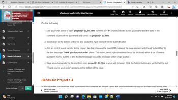 **Hands-On Project Instructions:**

Follow the steps below to complete your coding project.

1. **Open the HTML File:**
   - Use your code editor to open `project01-03_txt.html` from the `js01 ► project03` folder.
   - Enter your name and the date in the comment section of the document and save it as `project01-03.html`.

2. **Locate the Input Element:**
   - Scroll down to the bottom of the file and locate the input element for the Submit button.

3. **Add Onclick Event Handler:**
   - Add an `onclick` event handler to the `<input>` tag that changes the `innerHTML` value of the page element with the id `submitMsg` to the text message `Thank you for your order`.
   - **Note:** The entire JavaScript expression should be enclosed within a set of double quotation marks, but the id and the text message should be enclosed within single quotes.

4. **Save and Test Your Changes:**
   - Save your changes to the file and then open `project01-03.html` in your web browser.
   - Click the Submit button and verify that the text "Thank you for your order" appears at the bottom of the page.

---

**Hands-On Project 1-4:**

In this chapter, you learned how to dynamically change an image using the `getElementById('id')` `src` expression along with... (content continues with the next steps or instructions).

---

This instructional guide will help you effectively add JavaScript interactivity to a web page. Follow these steps closely for successful completion of your Hands-On Project.