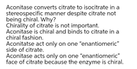 Aconitase converts citrate to isocitrate in a
stereospecific manner despite citrate not
being chiral. Why?
Chirality of citrate is not important.
Aconitase is chiral and binds to citrate in a
chiral fashion.
Aconitatse act only on one “enantiomeric"
side of citrate.
Aconitase acts only on one "enantiomeric"
face of citrate because the enzyme is chiral.
