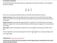 **Lens Equation: Lab Activity**

The relationship between the object distance \(d_o\), image distance \(d_i\), and the focal length \(f\) can be modeled by the thin lens equation:

\[
\frac{1}{d_o} + \frac{1}{d_i} = \frac{1}{f}
\]

A thin lens is a lens where the width of the lens is a lot smaller than the diameter of the lens.

**Double convex lens:** Assume that the object distance \(d_o\) is positive if it’s to the left of the lens, the image distance \(d_i\) is positive if it’s to the right of the lens, the focal point is positive if it is on the other side of the lens as the object.

**Double concave lens:** Assume that the object distance \(d_o\) is positive if it’s to the left of the lens, the image distance \(d_i\) is negative if it’s on the same side of the lens, and the focal point is negative if it’s on the same side as the object.

**Focal length** is positive if working with a double convex lens and negative if working with a double concave lens.

The lens magnification can be described using the formula \(m = -\frac{h_i}{h_o} = -\frac{d_i}{d_o}\) where \(h_o\) is the object’s height, and \(h_i\) is the image's height.

**Simulation link:** [http://ophysics.com/l12.html](http://ophysics.com/l12.html)

In this activity, you will use the thin lens equation to find the objects distance analytically and then verify it using the provided simulation.