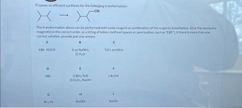 Propose an efficient synthesis for the following transformation:
-CN
X - Y
The transformation above can be performed with some reagent or combination of the reagents listed below. Give the necessary
reagent(s) in the correct order, as a string of letters (without spaces or punctuation, such as "EBF"). If there is more than one
correct solution, provide just one answer.
A
B
HBC, ROOR
D
HBr
G
Br₂, hv
1) XS NINH,
2) H₂0
E
1) BH, THF
2) H₂O₂, NaOH
H
NaOEt
с
TSCI, pyridine
F
t-BUOK
1
NaCN