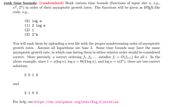 rank time bounds: (randomized) Rank various time bounds (functions of input size n, e.g.,
n², 2n) in order of their asymptotic growth rates. The functions will be given as LATEX-like
code, e.g.,
(0) log n
(1) 2 log n
(2) 1
(3) 2^n
You will rank them by uploading a text file with the proper nondecreasing order of asymptotic
growth rates. Assume all logarithms are base 2. Some time bounds may have the same
asymptotic growth rate, in which case listing them in either relative order would be considered
correct. More precisely, a correct ordering f1, f2,... satisfies fi = O(fi+1) for all i. In the
above example, since 1 = o(log n), log n = (2 log n), and log n = o(2"), there are two correct
solutions:
and
2013
2 1 0 3
For help, see https://en.wikipedia.org/wiki/Big_0_notation.