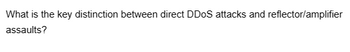 What is the key distinction between direct DDoS attacks and reflector/amplifier
assaults?