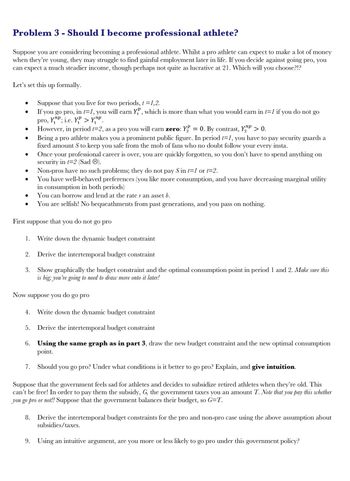 Problem 3 - Should I become professional athlete?
Suppose you are considering becoming a professional athlete. Whilst a pro athlete can expect to make a lot of money
when they're young, they may struggle to find gainful employment later in life. If you decide against going pro, you
can expect a much steadier income, though perhaps not quite as lucrative at 21. Which will you choose?!?
Let's set this up formally.
Suppose that you
live for two periods, t = 1,2.
If you go pro, in t=1, you will earn YP, which is more than what you would earn in t=1 if you do not go
pro, 11
Yn; i.e. YP > Y
However, in period t=2, as a pro you will earn zero: Y = 0. By contrast, Y > 0.
●
●
●
●
●
●
First
suppose that you do not
1. Write down the dynam budget constraint
2. Derive the intertemporal budget constraint
3. Show graphically the budget constraint and the optimal consumption point in period 1 and 2. Make sure this
is big; you're going to need to draw more onto it later!
Now suppose you do go pro
4.
Being a pro athlete makes you a prominent public figure. In period t=1, you have to pay security guards a
fixed amount S to keep you safe from the mob of fans who no doubt follow your every insta.
5.
Once your professional career is over, you are quickly forgotten, so you don't have to spend anything on
security in t=2 (Sad).
Non-pros have no such problems; they do not pay S in t=1 or t=2.
You have well-behaved preferences (you like more consumption, and you have decreasing marginal utility
in consumption in both periods)
You can borrow and lend at the rate r an asset b.
You are selfish! No bequeathments from past generations, and you pass on nothing.
Write down the dynamic budget constraint
Derive the intertemporal budget constraint
6. Using the same graph as in part 3, draw the new budget constraint and the new optimal consumption
point.
7. Should you go pro? Under what conditions is it better to go pro? Explain, and give intuition.
9.
go pro
Suppose that the government feels sad for athletes and decides to subsidize retired athletes when they're old. This
can't be free! In order to pay them the subsidy, G, the government taxes you an amount T. Note that you pay this whether
you go pro or not!! Suppose that the government balances their budget, so G=T.
8. Derive the intertemporal budget constraints for the pro and non-pro case using the above assumption about
subsidies/taxes.
Using an intuitive argument, are you more or less likely to go pro under this government policy?