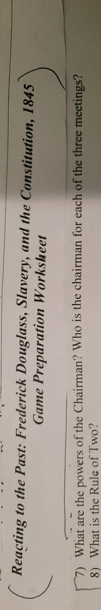 Reacting to the Past: Frederick Douglass, Slavery, and the Constitution, 1845
Game Preparation Worksheet
7) What are the powers of the Chairman? Who is the chairman for each of the three meetings?
8) What is the Rule of Two?