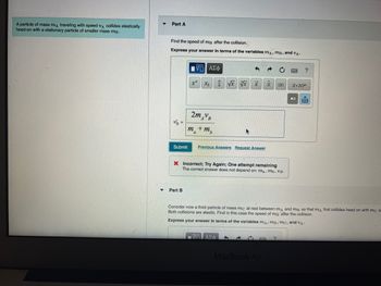 A particle of mass mA traveling with speed A collides elastically
head-on with a stationary particle of smaller mass m³.
Part A
Find the speed of mB after the collision.
Express your answer in terms of the variables mA, MB, and VA-
VB
Submit
|| ΑΣΦ
Part B
xa
Xh
2mAVB
ma
+ m₂
√x √√xx
Previous Answers Request Answer
A
ΠΑΠΑΣΦ
X Incorrect; Try Again; One attempt remaining
The correct answer does not depend on: ma, mb, VB.
d
x
MacBook Air
IXI
Consider now a third particle of mass mc at rest between mĄ and ma so that mA first collides head on with me a
Both collisions are elastic. Find in this case the speed of me after the collision.
Express your answer in terms of the variables mд, mB, mc, and VA-
?
?
X.10n
XI