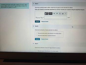 A 0.060-kg tennis ball, moving with a speed of 5.0 m/s, has a
head-on collision with a 9.0x10-2-kg ball initially moving in the
same direction at a speed of 3.4 m/s.
▼
Part A
Assuming a perfectly elastic collision, determine the speed of each ball after the collision.
Enter your answers numerically separated by a comma. Express your answers using two significant figures.
[Π ΑΣΦ
tennis ball ball
Submit
Part B
Determine the direction of tennis ball after the collision.
Request Answer
The tennis ball
The tennis ball moves in opposite direction.
Submit
Part C
in
Request Answer
ection of its initial motion.
Determine the direction of 9.0x10-2-kg ball after the collision.
The ball moves in the direction of its initial motion.
MacBook Air
?
m/s