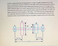 A shaft is supported by two bearings placed1.2 m apart. A pulley of diameter Dc=0. 675
meter is mounted at a distance of 300 mm to the right of left hand bearing and this drives a
pulley directly below it with the help of belt having maximum tension of 2.25 kN. Another
pulley of diameter Dd= 0.575 meteris placed 200 mm to the left of right hand bearing and is
driven with the help of electric motor and belt, which is placed horizontally to the right. The
angle of contact for both the pulleys is 180° and u = 0.24. Determine the suitable diameter
for a solid shaft, allowing working stress of 63 MPa in tension and 42 MPa in shearfor the
material of shaft. Assume that the torque on one pulley is equal to that on the other pulley
C
A
De m
B
Da m
0.3 m
0.2 m
1.2 m.
