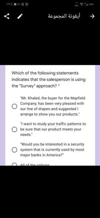 );1৭ ॥
| %0. O
a E| alfa
B/s
أيقونة المجموعة
Which of the following statements
indicates that the salesperson is using
the "Survey" approach? *
"Mr. Khaled, the buyer for the Mayfield
Company, has been very pleased with
our line of drapes and suggested I
arrange to show you our products."
"I want to study your traffic patterns to
be sure that our product meets your
needs."
"Would you be interested in a security
system that is currently used by most
major banks in America?"
Allof the ontions
