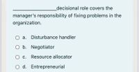 _decisional role covers the
manager's responsibility of fixing problems in the
organization.
a. Disturbance handler
b. Negotiator
c. Resource allocator
O d. Entrepreneurial
