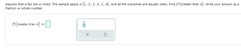 Assume that a fair die is rolled. The sample space is {1, 2, 3, 4, 5, 6), and all the outcomes are equally likely. Find P (Greater than 4). Write your answer as a
fraction or whole number.
P (Greater than 4) =
00
X