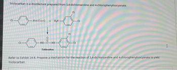 Triclocarban is a disinfectant prepared from 3,4-dichloroaniline and 4-chlorophenylisocyanate.
00
-N=C=O
+H₂N-
od
NH-C—NH
Triclocaban
CI
Refer to Exhibit 24-8. Propose a mechanism for the reaction of 3,4-dichloroaniline and 4-chlorophenylisocyanate to yield
Triclocarban.