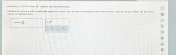 A reaction at -1.0 °C evolves 547. mmol of sulfur tetrafluoride gas.
Calculate the volume of sulfur tetrafluoride gas that is collected. You can assume the pressure in the room is exactly 1 atm. Be sure your answer has the correct
number of significant digits.
volume: 1
X
$
?
8
▸
Ar
