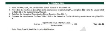 A. VOLTAIC CELL
1. Write the RHR, OHR, and the balanced overall reaction of the voltaic cell.
2. Prove that the reaction in the voltaic cell is spontaneous by calculating Eºcell using Eqn 11b-1 and the values listed
in Table S1 of the Supplementary Material.
3. Calculate the theoretical Ecell using the Nernst Equation (Eqn 11b-2).
4. Compare the experimental Ecell from Table 11b-1 to the theoretical Ecell by calculating percent error using Eqn 11b-
4.
% error =
experimental value - literature value
literature value
x 100
(Eqn 11b-4)
Note: Steps 3 and 4 should be done for EACH setup.