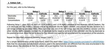 1. Voltaic Cell
For this part, refer to the following:
Anode
Anode
Electrodes
Anode
Zinc
Zn(NO3)2
Cathode
Silver
AgNO3(aq)
Cathode
Silver
Solutions
Concentrations
Cathode
Silver
AgNO3(aq)
0.10 M
Zinc
Zn(NO3)2
1.0 M
Zinc
Zn(NO3)2
AgNO3
1.0 M
1.0 M
0.10 M
1.0 M
Following Setup 1, place 50.0 mL each of 1.0 M Zn(NO3)2 and 1.0 M AgNO3 solutions in two separate 100-mL beakers. Dip
a Zn electrode into the Zn(NO3)2 solution and an Ag electrode into the AgNO3 solution, and connect the two solutions by a
salt bridge containing saturated KNO3. Make sure that one end of the salt bridge dips into the Zn(NO3)2 solution and the
other into the AgNO3 solution. Connect the Zn electrode to the negative terminal of the voltmeter and the Ag electrode to
the positive terminal. Allow the cell to stand for five minutes and read the cell potential and the
the solutions.
Repeat the described procedure following Setups 2 and
Step 2
ted without the written temperature of
Division,
For a simple demonstration of this experiment, watch this short video: https://www.youtube.com/watch?v=afEX2FD4Ado.
Note that the electrodes and electrolyte solutions used in the demonstration are different from the ones enumerated in the
Setups above. Pay attention to how the voltaic cell is put together from its components.
to how the voltaic cell is put toget
Setup 1
Setup 2
Setup 3