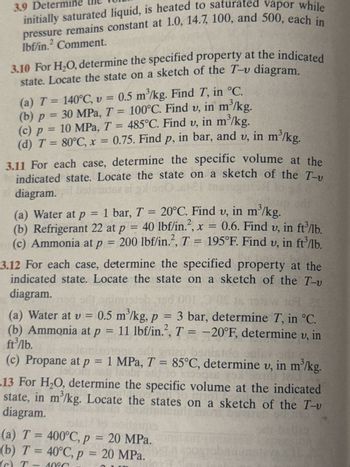 3.9 Determine the V
initially saturated liquid, is heated to saturated vapor while
pressure remains constant at 1.0, 14.7, 100, and 500, each in
lbf/in.2 Comment.
3.10 For H₂O, determine the specified property at the indicated
state. Locate the state on a sketch of the T-v diagram.
(a) T = 140°C, v = 0.5 m³/kg. Find T, in °C.
(b) p = 30 MPa, T = 100°C. Find v, in m³/kg.
(c) p = 10 MPa, T = 485°C. Find v, in m³/kg.
(d) T = 80°C, x = 0.75. Find p, in bar, and v,
in bar, and v, in m³/kg.
3.11 For each case, determine the specific volume at the
indicated state. Locate the state on a sketch of the T-v
diagram. pilotemta
(a) Water at p = 1 bar, T = 20°C. Find v, in m³/kg.
(b) Refrigerant 22 at p = 40 lbf/in., x = 0.6. Find v, in ft³/lb.
(c) Ammonia at p = 200 lbf/in.², T = 195°F. Find v, in ft³/lb.
3.12 For each case, determine the specified property at the
indicated state. Locate the state on a sketch of the T-v
diagram.
10:00
10%
(a) Water at v = 0.5 m³/kg, p = 3 bar, determine T, in °C.
(b) Ammonia at p = 11 lbf/in.
11 lbf/in.², T = -20°F, determine v, in
ft/lb.
(c) Propane at p = 1 MPa, T = 85°C, determine v, in m³/kg.
13 For H₂O, determine the specific volume at the indicated
state, in m³/kg. Locate the states on a sketch of the T-v
diagram.
(a) T = 400°C, p = 20 MPa.
(b) T = 40°C, p = 20 MPa.