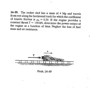 14-59. The rocket sled has a mass of 4 Mg and travels
from rest along the horizontal track for which the coefficient
of kinetic friction is μk 0.20. If the engine provides a
150 kN, determine the power output of
constant thrust T
=
=
the engine as a function of time. Neglect the loss of fuel
mass and air resistance.
T
Prob. 14-59