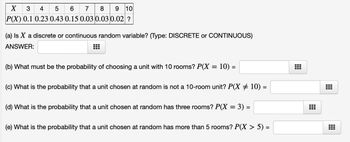 3 4 5 6 7 8 9 10
P(X) 0.1 0.23 0.43 0.15 0.03 0.03 0.02 ?
X 3 4
(a) Is X a discrete or continuous random variable? (Type: DISCRETE or CONTINUOUS)
ANSWER:
(b) What must be the probability of choosing a unit with 10 rooms? P(X = 10) =
(c) What is the probability that a unit chosen at random is not a 10-room unit? P(X ‡ 10) =
(d) What is the probability that a unit chosen at random has three rooms? P(X = 3) =
(e) What is the probability that a unit chosen at random has more than 5 rooms? P(X > 5) =
Tr
T
-
-
-