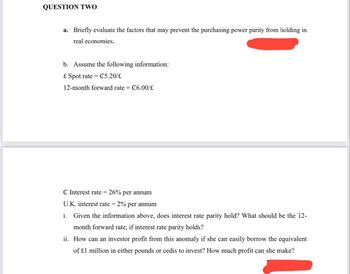 QUESTION TWO
a. Briefly evaluate the factors that may prevent the purchasing power parity from holding in
real economies.
b. Assume the following information:
£ Spot rate = C5.20/€
12-month forward rate = C6.00/£
C Interest rate = 26% per annum
U.K. interest rate = 2% per annum
i. Given the information above, does interest rate parity hold? What should be the 12-
month forward rate, if interest rate parity holds?
ii. How can an investor profit from this anomaly if she can easily borrow the equivalent
of £1 million in either pounds or cedis to invest? How much profit can she make?