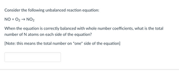 Consider the following unbalanced reaction equation:
NO + O₂ → NO₂
When the equation is correctly balanced with whole number coefficients, what is the total
number of N atoms on each side of the equation?
[Note: this means the total number on *one* side of the equation]