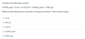 Consider the following reaction:
4 HNO3(aq) + Cu (s) → 2 H₂O (1) + Cu(NO3)2 (aq) + 2 NO₂ (g)
Which of the following are reactants in the given reaction? Select all that apply.
Cu (s)
NO₂ (g)
H₂O (1)
Cu(NO3)2 (aq)
HNO3(aq)