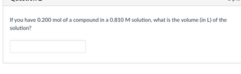 If you have 0.200 mol of a compound in a 0.810 M solution, what is the volume (in L) of the
solution?