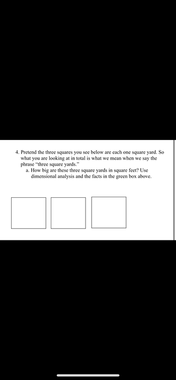 4. Pretend the three squares you see below are each one square yard. So
what you are looking at in total is what we mean when we say the
phrase "three square yards."
a. How big are these three square yards in square feet? Use
dimensional analysis and the facts in the green box above.