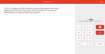 Question 7 of 9
A 20.0 L container at 303 K holds a mixture of two gases with a total
pressure of 5.00 atm. If there are 1.88 mol of Gas A in the mixture,
What quantity in moles of Gas B are present?
1
4
7
+/-
2
LO
5
8
mol
3
CO
6
9
0
Submit
X
C
x 100