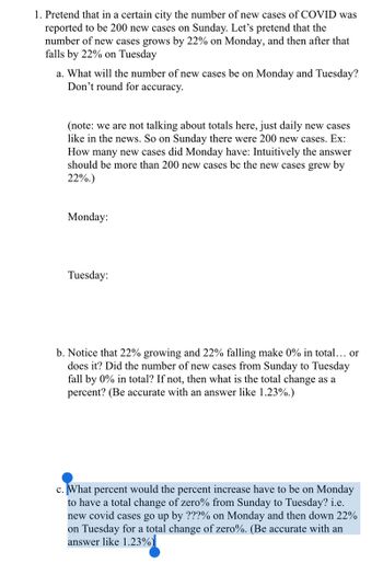 1. Pretend that in a certain city the number of new cases of COVID was
reported to be 200 new cases on Sunday. Let's pretend that the
number of new cases grows by 22% on Monday, and then after that
falls by 22% on Tuesday
a. What will the number of new cases be on Monday and Tuesday?
Don't round for accuracy.
(note: we are not talking about totals here, just daily new cases
like in the news. So on Sunday there were 200 new cases. Ex:
How many new cases did Monday have: Intuitively the answer
should be more than 200 new cases bc the new cases grew by
22%.)
Monday:
Tuesday:
b. Notice that 22% growing and 22% falling make 0% in total... or
does it? Did the number of new cases from Sunday to Tuesday
fall by 0% in total? If not, then what is the total change as a
percent? (Be accurate with an answer like 1.23%.)
c. What percent would the percent increase have to be on Monday
to have a total change of zero% from Sunday to Tuesday? i.e.
new covid cases go up by ???% on Monday and then down 22%
on Tuesday for a total change of zero%. (Be accurate with an
answer like 1.23%