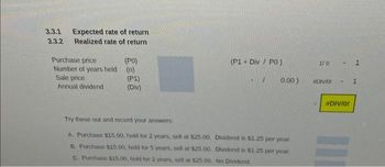 3.3.1 Expected rate of return
3.3.2 Realized rate of return
Purchase price
Number of years held
Sale price
Annual dividend
(PO)
(P1)
(Div)
(P1+ Div / PO)
0.00)
Try these out and record your answers:
A. Purchase $15.00, hold for 2 years, sell at $25.00.
Dividend is $1.25 per year.
B. Purchase $15.00, hold for 5 years, sell at $25.00. Dividend is $1.25 per year.
C. Purchase $15.00, hold for 2 years, sell at $25.00. No Dividend
1/0 - 1
#DIVIDI
-
#DIV/0!
1