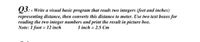 Q3: - Write a visual hasic program that reads two integers (feet and inches)
representing distance, then converts this distance to meter. Use two text boxes for
reading the two integer numbers and print the result in picture box.
Note: 1 foot = 12 inch
1 inch = 2.5 Cm
