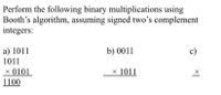 Perform the following binary multiplications using
Booth's algorithm, assuming signed two's complement
integers:
a) 1011
b) 0011
c)
1011
X 0101
× 1011
1100
