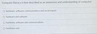**Question:**

"Computer literacy is best described as an awareness and understanding of computer:"

**Options:**

- ○ hardware, software, communications and social impact

- ○ hardware and software

- ○ hardware, software and communications

- ○ hardware only

---

This question explores the components of computer literacy, emphasizing the knowledge of hardware, software, communications, and social impacts related to computing.