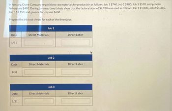 In January, Crane Company requisitions raw materials for production as follows: Job 1 $740, Job 2 $980, Job 3 $570, and general
factory use $490. During January, time tickets show that the factory labor of $4,920 was used as follows: Job 1 $1,800, Job 2 $1,310,
Job 3 $1,150, and general factory use $660.
Prepare the job cost sheets for each of the three jobs.
Date
1/31
Date
1/31
Date
1/31
Job 1
Direct Materials
Job 2
Direct Materials
Job 3
Direct Materials
Direct Labor
Direct Labor
Direct Labor