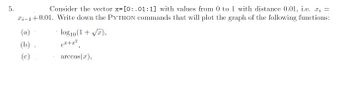 5.
Consider the vector x= [0:.01:1] with values from 0 to 1 with distance 0.01, i.e. x =
xi-1 +0.01. Write down the PYTHON commands that will plot the graph of the following functions:
(a)
(b)
(c)
(
log10 (1+√x),
ex+x²
arccos(x),