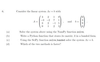 6.
(a)
(b)
(c)
Consider the linear system Ax
3
-3
3
0
2
-2
2
1
-
b with
1
7
1
5
2 3
and b
Ⓡ
6
Solve the system above using the NumPy function solve.
Write a Python function that stores its matrix A in a banded form.
Using the SciPy function solve_banded solve the system Ax = b.
Which of the two methods is faster?