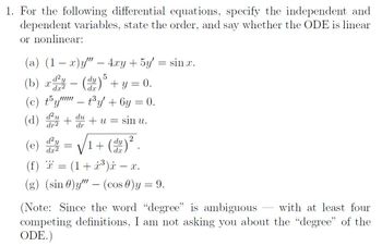 1. For the following differential equations, specify the independent and
dependent variables, state the order, and say whether the ODE is linear
or nonlinear:
(a) (1 − x)y" – 4xy+5y = sin .
(b) x dy
d²y
(c) t5y" - t³y + 6y = 0.
(d) du +u =
d²
du
dr
dr2
d²y
dx²
5
(dy) + y = 0.
=
sin u.
2
√₁+ (du) ².
1
(e)
(f) = (1+³)i — x.
-
*x*
(g) (sin)y"" - (cos) y = 9.
(Note: Since the word “degree" is ambiguous with at least four
competing definitions, I am not asking you about the "degree" of the
ODE.)