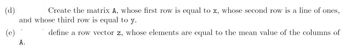 (d)
Create the matrix A, whose first row is equal to x, whose second row is a line of ones,
and whose third row is equal to y.
define a row vector z, whose elements are equal to the mean value of the columns of
(e)
A.