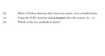 (b)
(c)
(d)
Write a Python function that stores its matrix A in a banded form.
Using the SciPy function solve-banded solve the system Ar = b.
Which of the two methods is faster?