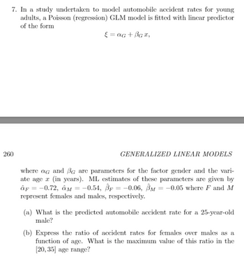 7. In a study undertaken to model automobile accident rates for young
adults, a Poisson (regression) GLM model is fitted with linear predictor
of the form
ε = αG + BGx,
260
GENERALIZED LINEAR MODELS
where ag and BG are parameters for the factor gender and the vari-
ate age (in years). ML estimates of these parameters are given by
»F = −0.72, ÔM = −0.54, ®r = −0.06, Ôm = −0.05 where F and M
represent females and males, respectively.
(a) What is the predicted automobile accident rate for a 25-year-old
male?
(b) Express the ratio of accident rates for females over males as a
function of age. What is the maximum value of this ratio in the
[20, 35] age range?