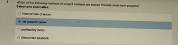 3
Which of the following methods of project analysis are biased towards short-term projects?
Select one alternative:
O internal rate of return
Onet present value
O profitability index
O discounted payback