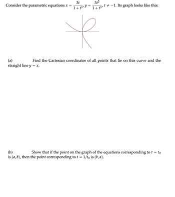 3t
1+f3 y
k
3t²
1+ 3,¹ −1. Its graph looks like this:
Consider the parametric equations x =
(a)
Find the Cartesian coordinates of all points that lie on this curve and the
straight line y = x.
(b)
Show that if the point on the graph of the equations corresponding to t = to
is (a, b), then the point corresponding to t = 1/to is (b, a).
