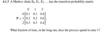 4.1.3 A Markov chain Xo, X1, X2.... has the transition probability matrix
0 1 2
0 0.1 0.1 0.8
P 1 0.2 0.2 0.6
2 0.3 0.3 0.4
What fraction of time, in the long run, does the process spend in state 1?