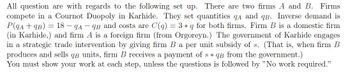 All question are with regards to the following set up. There are two firms A and B. Firms
compete in a Cournot Duopoly in Karhide. They set quantities qa and qB. Inverse demand is
P(qA + qB) = 18 – qA – qB and costs are C(q)
(in Karhide,) and firm A is a foreign firm (from Orgoreyn.) The government of Karhide engages
in a strategic trade intervention by giving firm B a per unit subsidy of s. (That is, when firm B
produces and sells qB units, firm B receives a payment of s * qB from the government.)
You must show your work at each step, unless the questions is followed by "No work required."
3 * q for both firms. Firm B is a domestic firm
