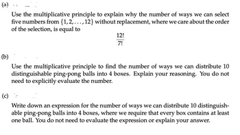 (a)
Use the multiplicative principle to explain why the number of ways we can select
five numbers from {1,2,...,12} without replacement, where we care about the order
of the selection, is equal to
12!
7!
(b)
Use the multiplicative principle to find the number of ways we can distribute 10
distinguishable ping-pong balls into 4 boxes. Explain your reasoning. You do not
need to explicitly evaluate the number.
(c)
Write down an expression for the number of ways we can distribute 10 distinguish-
able ping-pong balls into 4 boxes, where we require that every box contains at least
one ball. You do not need to evaluate the expression or explain your answer.