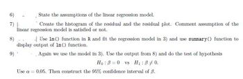 6)
State the assumptions of the linear regression model.
7) L
Create the histogram of the residual and the residual plot. Comment assumption of the
linear regression model is satisfied or not.
8)
Use 1m () function in R and fit the regression model in 3) and use summary() function to
display output of 1m () function.
Again we use the model in 3). Use the output from 8) and do the test of hypothesis
Ho: B=0 vs H₁:8 +0.
Use a = 0.05. Then construct the 95% confidence interval of B.