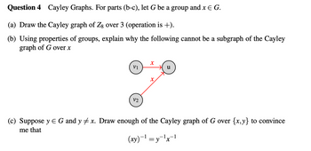 Question 4 Cayley Graphs. For parts (b-c), let G be a group and x = G.
(a) Draw the Cayley graph of Z8 over 3 (operation is +).
(b) Using properties of groups, explain why the following cannot be a subgraph of the Cayley
graph of G over x
x
V1
u
x
V2
(c) Suppose y Є G and y x. Draw enough of the Cayley graph of G over {x,y} to convince
me that
(xy)-1=y-¹×¹